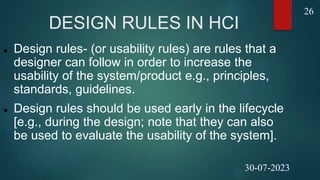 DESIGN RULES IN HCI
 Design rules- (or usability rules) are rules that a
designer can follow in order to increase the
usability of the system/product e.g., principles,
standards, guidelines.
 Design rules should be used early in the lifecycle
[e.g., during the design; note that they can also
be used to evaluate the usability of the system].
26
30-07-2023
 