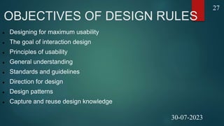 OBJECTIVES OF DESIGN RULES
 Designing for maximum usability
 The goal of interaction design
 Principles of usability
 General understanding
 Standards and guidelines
 Direction for design
 Design patterns
 Capture and reuse design knowledge
27
30-07-2023
 