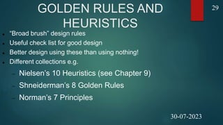 GOLDEN RULES AND
HEURISTICS
 “Broad brush” design rules
 Useful check list for good design
 Better design using these than using nothing!
 Different collections e.g.
 Nielsen’s 10 Heuristics (see Chapter 9)
 Shneiderman’s 8 Golden Rules
 Norman’s 7 Principles
29
30-07-2023
 