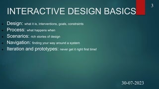 INTERACTIVE DESIGN BASICS
 Design: what it is, interventions, goals, constraints
 Process: what happens when
 Scenarios: rich stories of design
 Navigation: finding your way around a system
 Iteration and prototypes: never get it right first time!
3
30-07-2023
 