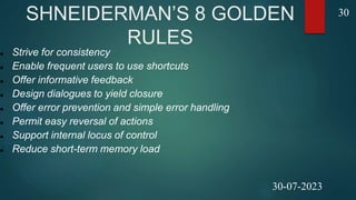 SHNEIDERMAN’S 8 GOLDEN
RULES
 Strive for consistency
 Enable frequent users to use shortcuts
 Offer informative feedback
 Design dialogues to yield closure
 Offer error prevention and simple error handling
 Permit easy reversal of actions
 Support internal locus of control
 Reduce short-term memory load
30
30-07-2023
 