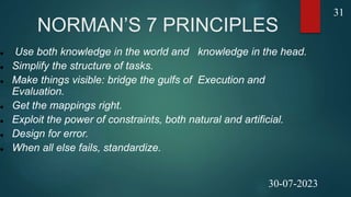 NORMAN’S 7 PRINCIPLES
 Use both knowledge in the world and knowledge in the head.
 Simplify the structure of tasks.
 Make things visible: bridge the gulfs of Execution and
Evaluation.
 Get the mappings right.
 Exploit the power of constraints, both natural and artificial.
 Design for error.
 When all else fails, standardize.
31
30-07-2023
 