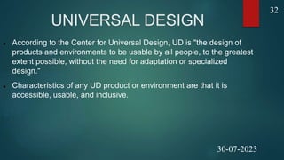 UNIVERSAL DESIGN
 According to the Center for Universal Design, UD is "the design of
products and environments to be usable by all people, to the greatest
extent possible, without the need for adaptation or specialized
design."
 Characteristics of any UD product or environment are that it is
accessible, usable, and inclusive.
32
30-07-2023
 
