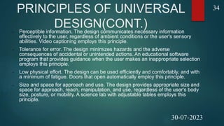 PRINCIPLES OF UNIVERSAL
DESIGN(CONT.)
 Perceptible information. The design communicates necessary information
effectively to the user, regardless of ambient conditions or the user's sensory
abilities. Video captioning employs this principle.
 Tolerance for error. The design minimizes hazards and the adverse
consequences of accidental or unintended actions. An educational software
program that provides guidance when the user makes an inappropriate selection
employs this principle.
 Low physical effort. The design can be used efficiently and comfortably, and with
a minimum of fatigue. Doors that open automatically employ this principle.
 Size and space for approach and use. The design provides appropriate size and
space for approach, reach, manipulation, and use, regardless of the user's body
size, posture, or mobility. A science lab with adjustable tables employs this
principle.
34
30-07-2023
 