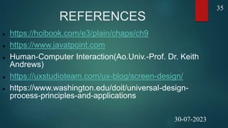 REFERENCES
 https://hcibook.com/e3/plain/chaps/ch9
 https://www.javatpoint.com
 Human-Computer Interaction(Ao.Univ.-Prof. Dr. Keith
Andrews)
 https://uxstudioteam.com/ux-blog/screen-design/
 https://www.washington.edu/doit/universal-design-
process-principles-and-applications
35
30-07-2023
 