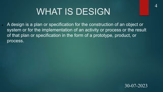 WHAT IS DESIGN
 A design is a plan or specification for the construction of an object or
system or for the implementation of an activity or process or the result
of that plan or specification in the form of a prototype, product, or
process.
4
30-07-2023
 