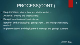 PROCESS(CONT.)
 Requirements: what is there and what is wanted …
 Analysis: ordering and understanding
 Design: what to do and how to decide
 Iteration and prototyping: getting it right … and finding what is really
needed!
 Implementation and deployment: making it and getting it out there
6
30-07-2023
 