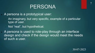 PERSONA
 A persona is a prototypical user:
 An imaginary, but very specific, example of a particular
type of user.
 Not “real”, but hypothetical.
 A persona is used to role-play through an interface
design and check if the design would meet the needs
of such a user.
7
30-07-2023
 