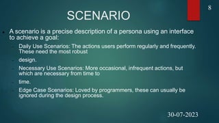 SCENARIO
 A scenario is a precise description of a persona using an interface
to achieve a goal:
 Daily Use Scenarios: The actions users perform regularly and frequently.
These need the most robust
 design.
 Necessary Use Scenarios: More occasional, infrequent actions, but
which are necessary from time to
 time.
 Edge Case Scenarios: Loved by programmers, these can usually be
ignored during the design process.
8
30-07-2023
 