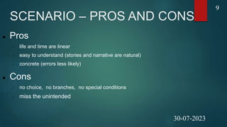 SCENARIO – PROS AND CONS
 Pros
 life and time are linear
 easy to understand (stories and narrative are natural)
 concrete (errors less likely)
 Cons
 no choice, no branches, no special conditions
 miss the unintended
9
30-07-2023
 