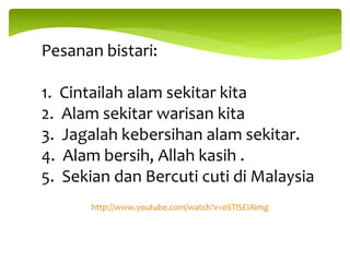 Pesanan bistari:
1. Cintailah alam sekitar kita
2. Alam sekitar warisan kita
3. Jagalah kebersihan alam sekitar.
4. Alam bersih, Allah kasih .
5. Sekian dan Bercuti cuti di Malaysia
http://www.youtube.com/watch?v=0STlSEIAimg
 