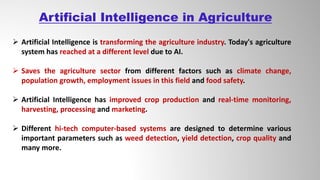  Artificial Intelligence is transforming the agriculture industry. Today's agriculture
system has reached at a different level due to AI.
 Saves the agriculture sector from different factors such as climate change,
population growth, employment issues in this field and food safety.
 Artificial Intelligence has improved crop production and real-time monitoring,
harvesting, processing and marketing.
 Different hi-tech computer-based systems are designed to determine various
important parameters such as weed detection, yield detection, crop quality and
many more.
Artificial Intelligence in Agriculture
 