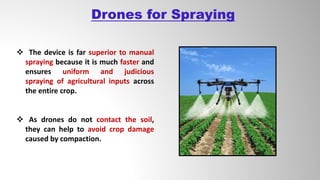 Drones for Spraying
 The device is far superior to manual
spraying because it is much faster and
ensures uniform and judicious
spraying of agricultural inputs across
the entire crop.
 As drones do not contact the soil,
they can help to avoid crop damage
caused by compaction.
 