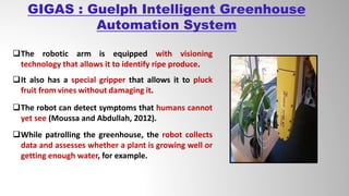 GIGAS : Guelph Intelligent Greenhouse
Automation System
The robotic arm is equipped with visioning
technology that allows it to identify ripe produce.
It also has a special gripper that allows it to pluck
fruit from vines without damaging it.
The robot can detect symptoms that humans cannot
yet see (Moussa and Abdullah, 2012).
While patrolling the greenhouse, the robot collects
data and assesses whether a plant is growing well or
getting enough water, for example.
 