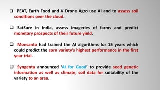  PEAT, Earth Food and V Drone Agro use AI and to assess soil
conditions over the cloud.
 SatSure in India, assess imageries of farms and predict
monetary prospects of their future yield.
 Monsanto had trained the AI algorithms for 15 years which
could predict the corn variety’s highest performance in the first
year trial.
 Syngenta announced ‘AI for Good’ to provide seed genetic
information as well as climate, soil data for suitability of the
variety to an area.
 