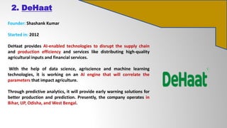 2. DeHaat
Founder: Shashank Kumar
Started in: 2012
DeHaat provides AI-enabled technologies to disrupt the supply chain
and production efficiency and services like distributing high-quality
agricultural inputs and financial services.
With the help of data science, agriscience and machine learning
technologies, it is working on an AI engine that will correlate the
parameters that impact agriculture.
Through predictive analytics, it will provide early warning solutions for
better production and prediction. Presently, the company operates in
Bihar, UP, Odisha, and West Bengal.
 