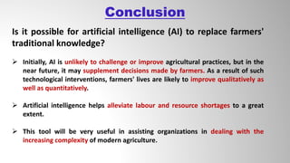 Conclusion
Is it possible for artificial intelligence (AI) to replace farmers'
traditional knowledge?
 Initially, AI is unlikely to challenge or improve agricultural practices, but in the
near future, it may supplement decisions made by farmers. As a result of such
technological interventions, farmers' lives are likely to improve qualitatively as
well as quantitatively.
 Artificial intelligence helps alleviate labour and resource shortages to a great
extent.
 This tool will be very useful in assisting organizations in dealing with the
increasing complexity of modern agriculture.
 
