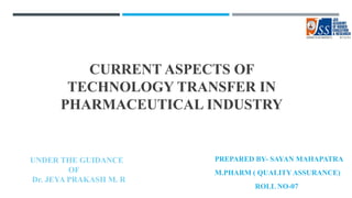 CURRENT ASPECTS OF
TECHNOLOGY TRANSFER IN
PHARMACEUTICAL INDUSTRY
PREPARED BY- SAYAN MAHAPATRA
M.PHARM ( QUALITY ASSURANCE)
ROLL NO-07
UNDER THE GUIDANCE
OF
Dr. JEYA PRAKASH M. R
 