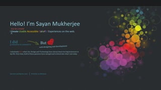 Hello! I’m Sayan Mukherjee try to create I CreateUsableAccessibleColorfulExperiences on the web. I did But  graduation in commerce web designing and development I absolutely lovewhat I do. Design and Technology have always been two big brainwave in my life. Over time, both of these passions have merged and evolved into what I am today. Kannect.wordpress.com Portfolio on Behance 