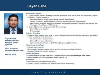 Sayan Saha

                         Functional Expertise
                         • 1.5 year of market research & strategic consulting experience, which include more than 6 consulting projects
                           undertaken. Particular expertise in:
                             - Generating Research Service Reports, Market Sizing & Market Analysis
                             - Demand Estimation & Market Intelligence, Customer Satisfaction & Supply Side Estimation
                             - Value Creation Strategies: Market Entry Strategies and Expansion strategies, Forecasting and Planning, Best
                               Practices and Award Research Methodology
                         • 8 Months of Experience in Corporate Sales & Client Handling in:
                             - Electrical Consumer Durables.
                             - Online catalogs

                         Industry Expertise
                         • Experience base covering broad range of sectors, leveraging long-standing working relationships with leading
                           industry participants’ Senior Executives
Sayan Saha                   - Power Generation & Electrical Motors.
Research Analyst             - Electrical Transmission & Distribution
Energy & Power               - Equipment Industries (Pumps, LT & HT Motors & Engineering & Steel-Wires)
Systems                  What I bring to the Team
                         •   Extensive client interaction.
Frost & Sullivan         •   Communication specialist equipped with conferencing and telecommunication interfaces.
South Asia Middle East   •   Dedication to enhancing the client experience
                         Career Highlights
Kolkata, India           • Extensive expertise in Power Generations & Renewable Energy sources like( Fuel Cell, Solar &Wind)
                         • Manage the sales of LT Induction Motor in Havells India Pvt. Ltd.
                         Education
                         • MBA in Marketing from ICFAI Business School.
                         • B-Tech in Electrical Engineering from Meghnad Saha Institute of Technology




                                                                                                                                        1
 