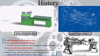 Making Of Lathe Machine Sketch Of Lathe Machine
Lathe forerunner of all machine tools.
First application was potter’s wheel.
Rotated clay and enabled it to be formed into cylindrical shape.
Very versatile(many attachments)
Used for turning, tapering, form turning, screw cutting, facing,
drilling, boring, spinning, grinding and polishing operations
cutting tools fed either parallel or right angles.
 