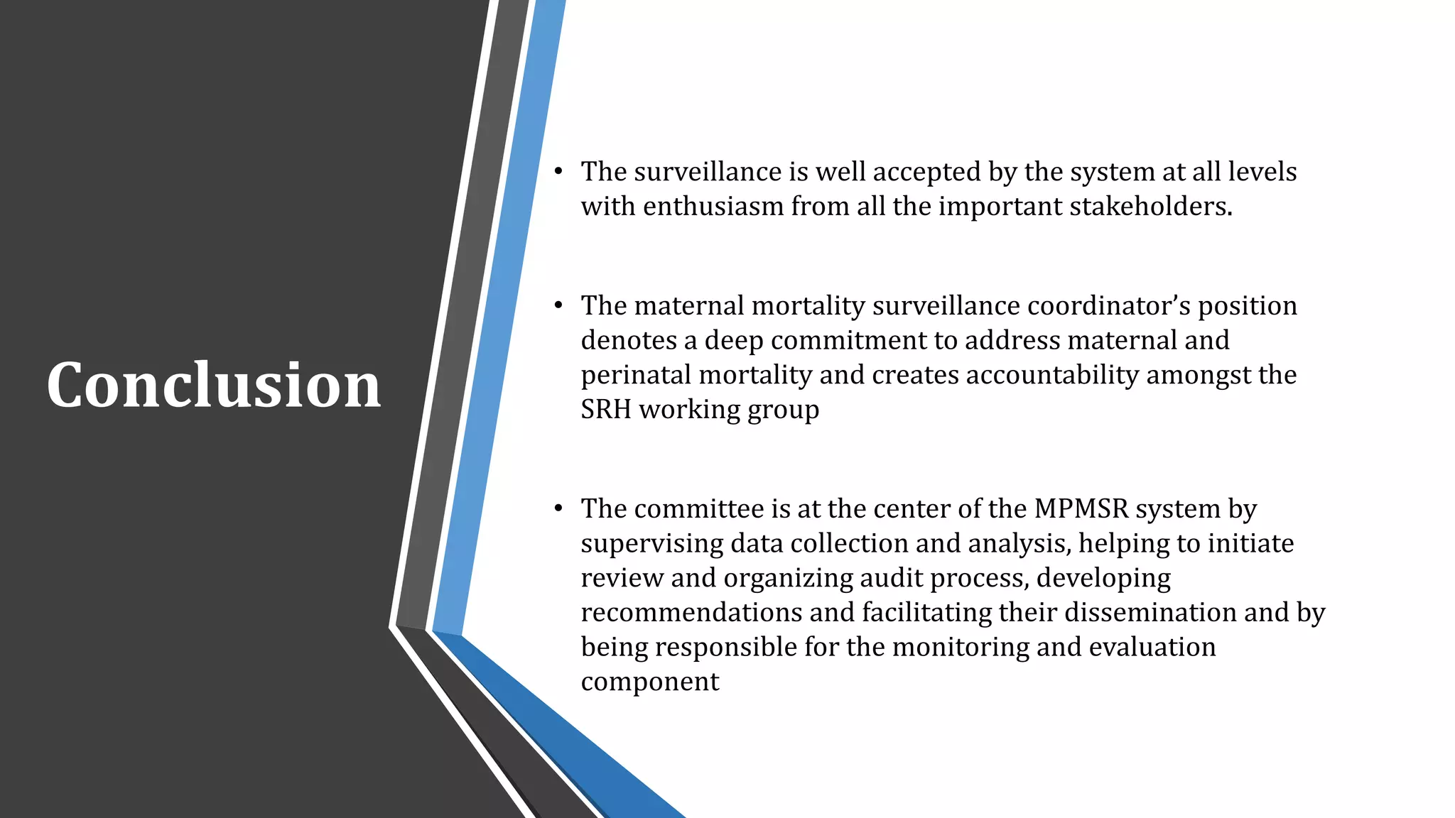 Conclusion
• The surveillance is well accepted by the system at all levels
with enthusiasm from all the important stakeholders.
• The maternal mortality surveillance coordinator’s position
denotes a deep commitment to address maternal and
perinatal mortality and creates accountability amongst the
SRH working group
• The committee is at the center of the MPMSR system by
supervising data collection and analysis, helping to initiate
review and organizing audit process, developing
recommendations and facilitating their dissemination and by
being responsible for the monitoring and evaluation
component
 