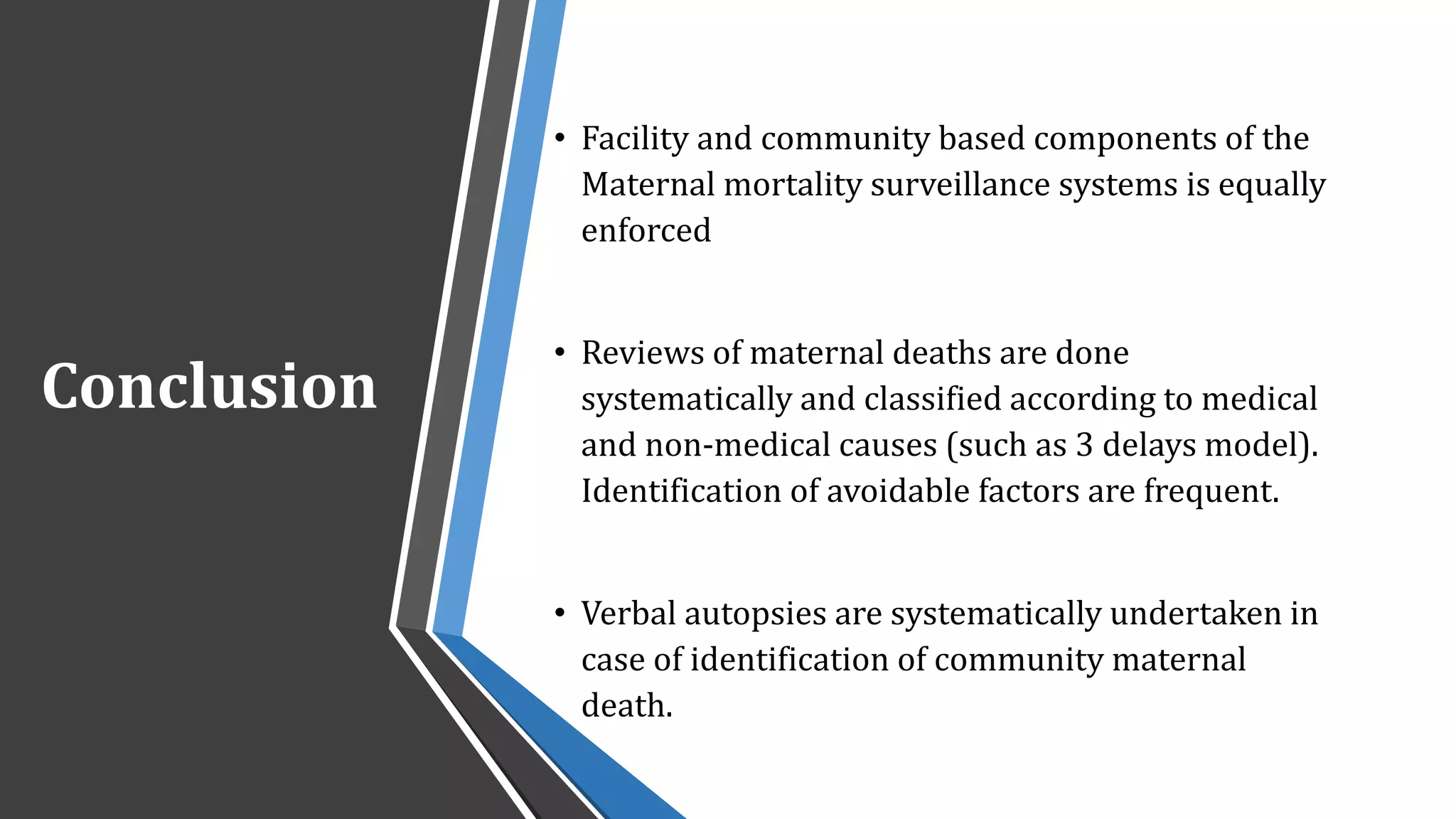 Conclusion
• Facility and community based components of the
Maternal mortality surveillance systems is equally
enforced
• Reviews of maternal deaths are done
systematically and classified according to medical
and non-medical causes (such as 3 delays model).
Identification of avoidable factors are frequent.
• Verbal autopsies are systematically undertaken in
case of identification of community maternal
death.
 