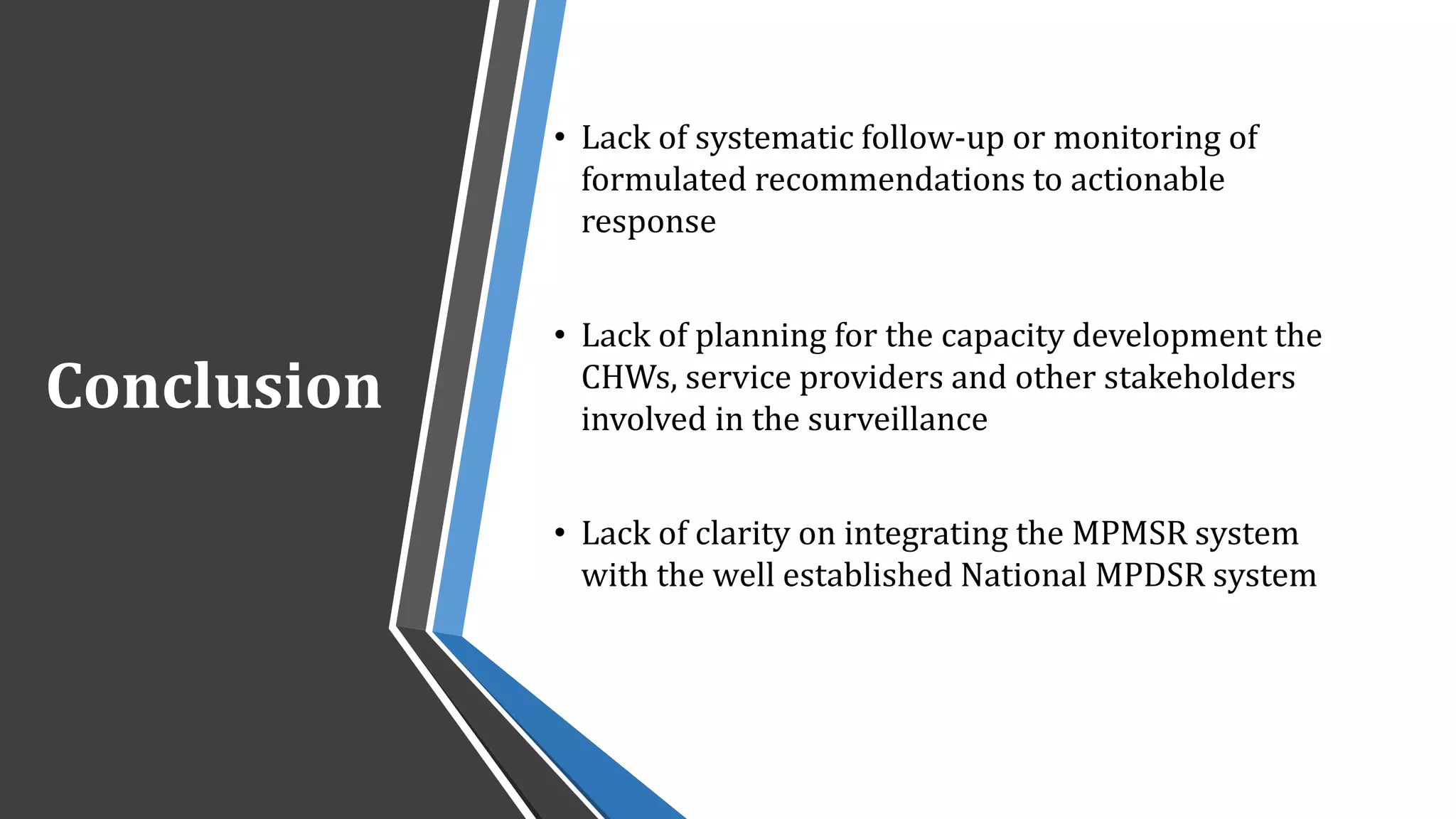 Conclusion
• Lack of systematic follow-up or monitoring of
formulated recommendations to actionable
response
• Lack of planning for the capacity development the
CHWs, service providers and other stakeholders
involved in the surveillance
• Lack of clarity on integrating the MPMSR system
with the well established National MPDSR system
 