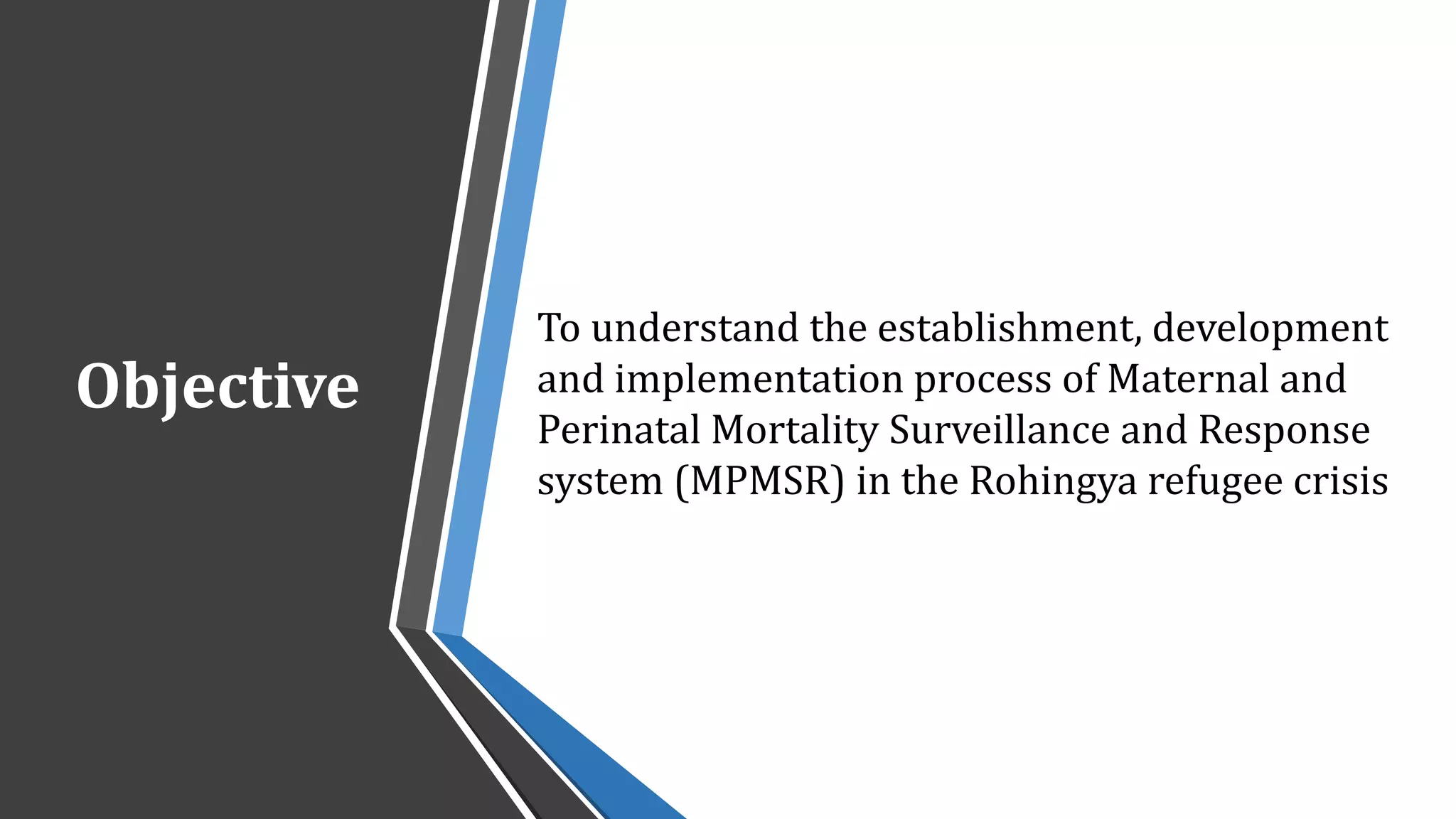Objective
To understand the establishment, development
and implementation process of Maternal and
Perinatal Mortality Surveillance and Response
system (MPMSR) in the Rohingya refugee crisis
 