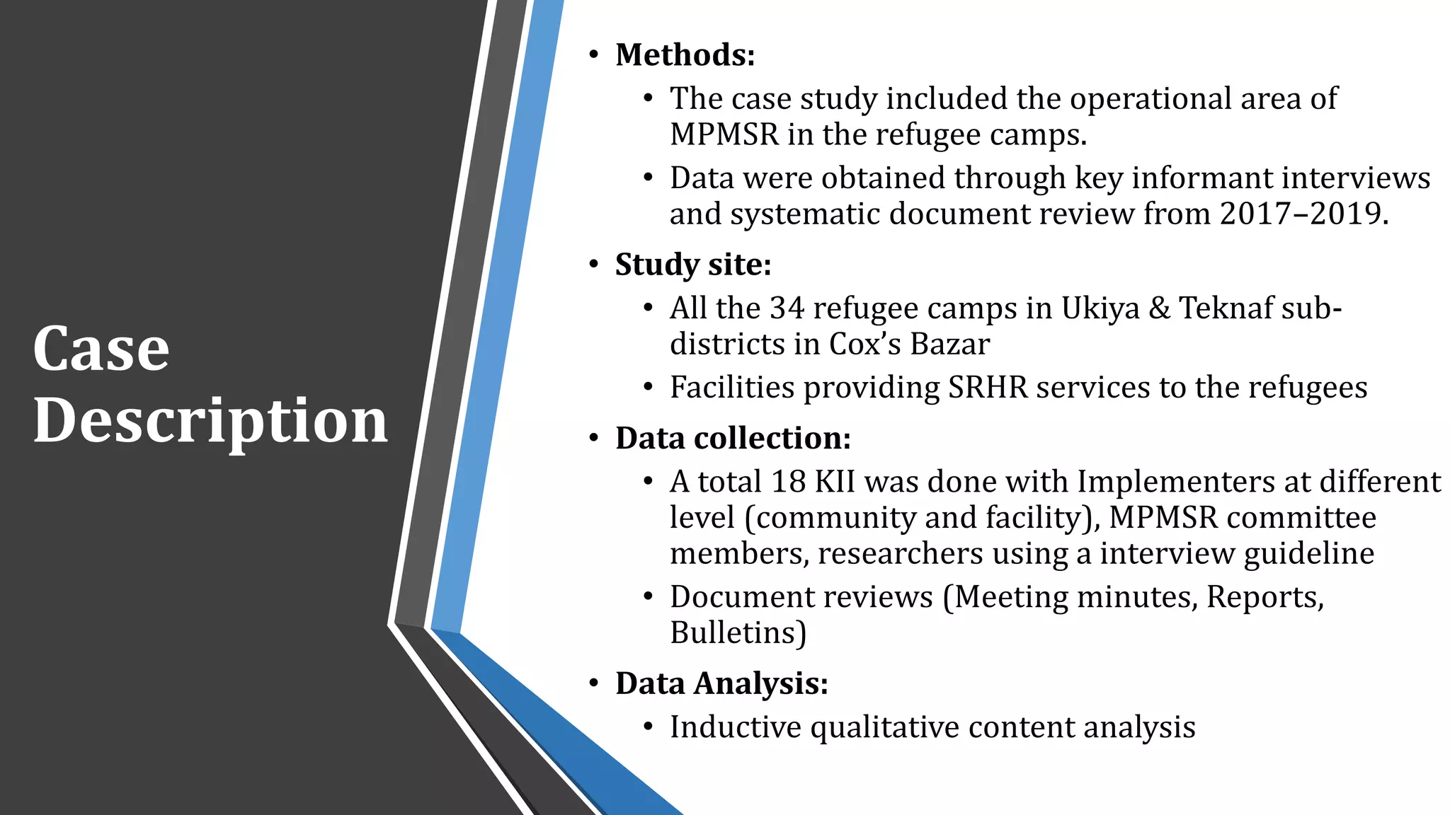 Case
Description
• Methods:
• The case study included the operational area of
MPMSR in the refugee camps.
• Data were obtained through key informant interviews
and systematic document review from 2017–2019.
• Study site:
• All the 34 refugee camps in Ukiya & Teknaf sub-
districts in Cox’s Bazar
• Facilities providing SRHR services to the refugees
• Data collection:
• A total 18 KII was done with Implementers at different
level (community and facility), MPMSR committee
members, researchers using a interview guideline
• Document reviews (Meeting minutes, Reports,
Bulletins)
• Data Analysis:
• Inductive qualitative content analysis
 