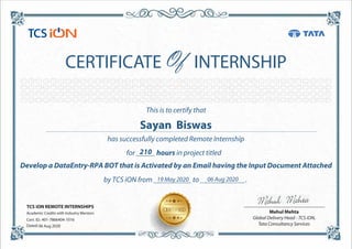 This is to certify that
has successfully completed Remote Internship
for _____ hours in project titled
Develop a DataEntry-RPA BOT that is Activated by an Email having the Input Document Attached
by TCS iON from __________ to ____________.
CERTIFICATE INTERNSHIP
TCS iON REMOTE INTERNSHIPS
Academic Credits with Industry Mentors
Cert. ID.:
Dated:
Mehul Mehta
Global Delivery Head - TCS iON,
Tata Consultancy Services
210
Sayan Biswas
19 May 2020 06 Aug 2020
401-7866404-1016
06 Aug 2020
 