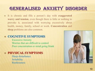 GENERALISED ANXIETY DISORDER


It is chronic and fills a person’s day with exaggerated
worry and tension, even though there is little or nothing to
provoke it, associated with worrying excessively about
health, money, family, school or work. Concentration and
sleep problems are also common.



COGNITIVE SYMPTOMS
Excessive Anxiety
Worries that are difficult to control
Poor concentration or mind going blank



PHYSICAL SYMPTOMS
Sleep disturbance
Irritability
Restlessness
10

 