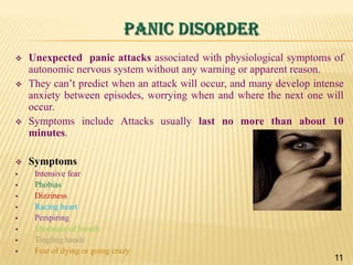 PANIC DISORDER















Unexpected panic attacks associated with physiological symptoms of
autonomic nervous system without any warning or apparent reason.
They can’t predict when an attack will occur, and many develop intense
anxiety between episodes, worrying when and where the next one will
occur.
Symptoms include Attacks usually last no more than about 10
minutes.
Symptoms
Intensive fear
Phobias
Dizziness
Racing heart
Perspiring
Shortness of breath
Tingling hands
Fear of dying or going crazy

11

 