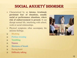 SOCIAL ANXIETY DISORDER












Characterized by an intense, irrational,
persistant fear of situations, usually
social or performance situations, where
risk of embarrassment is present. It can
disrupt normal life, interfering with school,
work or social relationships.
Physical symptoms often accompany the
anxious feelings.
Blushing
Profuse sweating
Trembling
Nausea
Shortness of breath
Racing heart
Difficulty talking
12

 