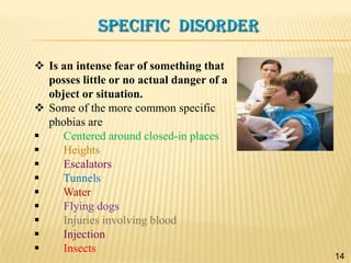 SPECIFIC DISORDER
 Is an intense fear of something that
posses little or no actual danger of a
object or situation.
 Some of the more common specific
phobias are

Centered around closed-in places

Heights

Escalators

Tunnels

Water

Flying dogs

Injuries involving blood

Injection

Insects

14

 