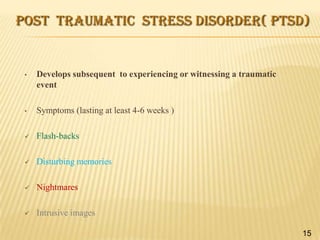 POST TRAUMATIC STRESS DISORDER( PTSD)

•

Develops subsequent to experiencing or witnessing a traumatic
event

•

Symptoms (lasting at least 4-6 weeks )



Flash-backs



Disturbing memories



Nightmares



Intrusive images
15

 