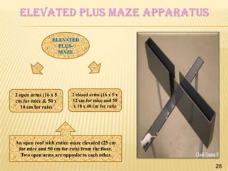 Elevated plus maze apparatus
ELEVATED
PLUSMAZE

2 open arms (16 x 5
cm for mice & 50 x
10 cm for rats)

2 closed arms (16 x 5 x
12 cm for mice and 50
x 10 x 40 cm for rats)

An open roof with entire maze elevated (25 cm
for mice and 50 cm for rats) from the floor.
Two open arms are opposite to each other.

28

 