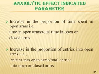 Anxiolytic effect indicated
parameter


Increase in the proportion of time spent in
open arms i.e.,
time in open arms/total time in open or
closed arms



Increase in the proportion of entries into open
arms i.e.,
entries into open arms/total entries
into open or closed arms.
31

 