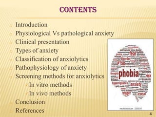 CONTENTS
o

o
o
o

o
o
o

o
o

Introduction
Physiological Vs pathological anxiety
Clinical presentation
Types of anxiety
Classification of anxiolytics
Pathophysiology of anxiety
Screening methods for anxiolytics
 In vitro methods
 In vivo methods
Conclusion
References

4

 