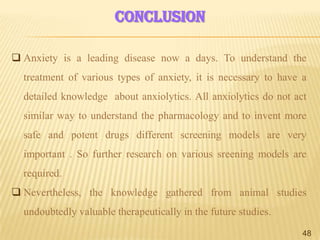 conclusion
 Anxiety is a leading disease now a days. To understand the
treatment of various types of anxiety, it is necessary to have a
detailed knowledge about anxiolytics. All anxiolytics do not act
similar way to understand the pharmacology and to invent more
safe and potent drugs different screening models are very
important . So further research on various sreening models are
required.

 Nevertheless, the knowledge gathered from animal studies
undoubtedly valuable therapeutically in the future studies.
48

 