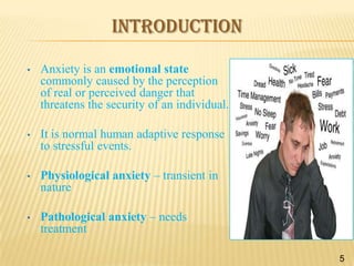 INTRODUCTION
•

Anxiety is an emotional state
commonly caused by the perception
of real or perceived danger that
threatens the security of an individual.

•

It is normal human adaptive response
to stressful events.

•

Physiological anxiety – transient in
nature

•

Pathological anxiety – needs
treatment
5

 