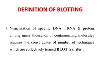 DEFINITION OF BLOTTING
• Visualization of specific DNA , RNA & protein
among many thousands of contaminating molecules
requires the convergence of number of techniques
which are collectively termed BLOT transfer .
 