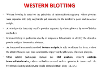 WESTERN BLOTTING
• Western blotting is based on the principles of immunochromatography where proteins
were separated into poly acrylamide gel according to the isoelectric point and molecular
weight.
• A technique for detecting specific proteins separated by electrophoresis by use of labeled
antibodies.
• Immunoblotting is performed chiefly in diagnostic laboratories to identify the desirable
protein antigens in complex mixtures.
• An improved immunoblot method Zestern analysis, is able to address this issue without
the electrophoresis step, thus significantly improving the efficiency of protein analysis.
• Other related techniques include dot blot analysis, zestern analysis,
immunohistochemistry where antibodies are used to detect proteins in tissues and cells
by immunostaining and enzyme-linked immunosorbent assay (ELISA).
 