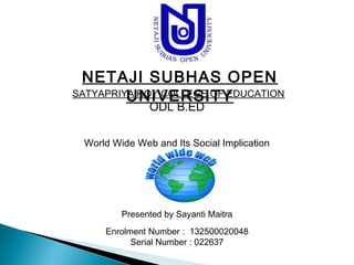 NETAJI SUBHAS OPEN 
UNIVERSITY 
SATYAPRIYA ROY COLLEGE OF EDUCATION 
ODL B.ED 
World Wide Web and Its Social Implication 
Presented by Sayanti Maitra 
Enrolment Number : 132500020048 
Serial Number : 022637 
 