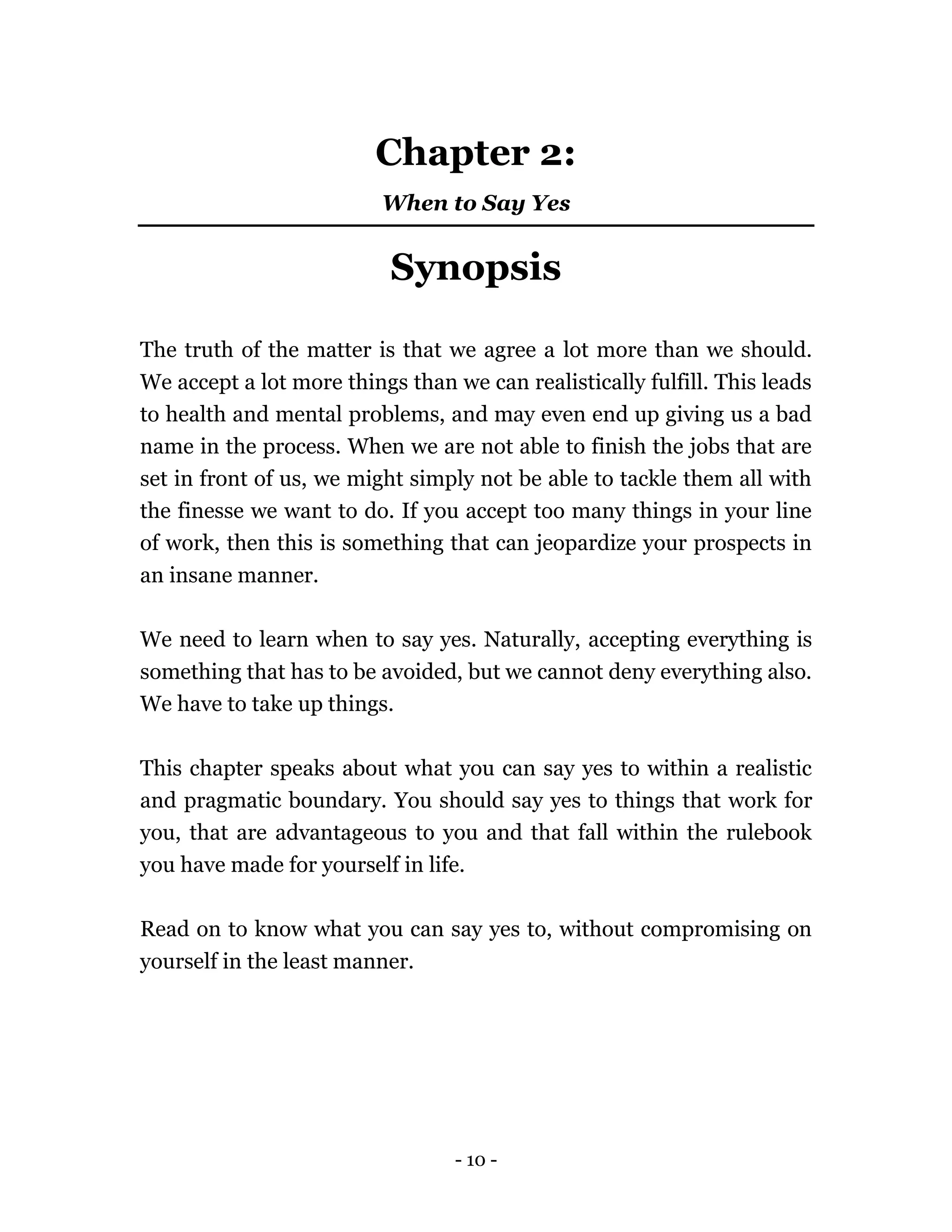 - 10 -
Chapter 2:
When to Say Yes
Synopsis
The truth of the matter is that we agree a lot more than we should.
We accept a lot more things than we can realistically fulfill. This leads
to health and mental problems, and may even end up giving us a bad
name in the process. When we are not able to finish the jobs that are
set in front of us, we might simply not be able to tackle them all with
the finesse we want to do. If you accept too many things in your line
of work, then this is something that can jeopardize your prospects in
an insane manner.
We need to learn when to say yes. Naturally, accepting everything is
something that has to be avoided, but we cannot deny everything also.
We have to take up things.
This chapter speaks about what you can say yes to within a realistic
and pragmatic boundary. You should say yes to things that work for
you, that are advantageous to you and that fall within the rulebook
you have made for yourself in life.
Read on to know what you can say yes to, without compromising on
yourself in the least manner.
 