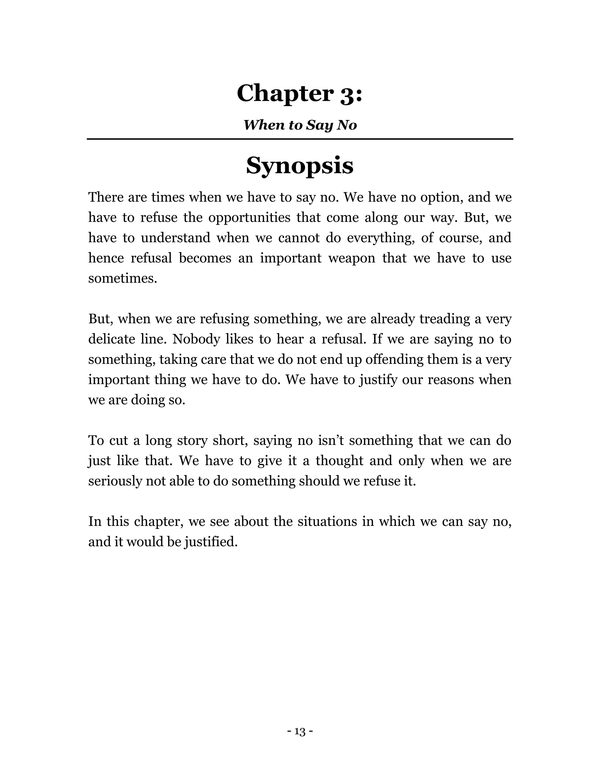 - 13 -
Chapter 3:
When to Say No
Synopsis
There are times when we have to say no. We have no option, and we
have to refuse the opportunities that come along our way. But, we
have to understand when we cannot do everything, of course, and
hence refusal becomes an important weapon that we have to use
sometimes.
But, when we are refusing something, we are already treading a very
delicate line. Nobody likes to hear a refusal. If we are saying no to
something, taking care that we do not end up offending them is a very
important thing we have to do. We have to justify our reasons when
we are doing so.
To cut a long story short, saying no isn’t something that we can do
just like that. We have to give it a thought and only when we are
seriously not able to do something should we refuse it.
In this chapter, we see about the situations in which we can say no,
and it would be justified.
 