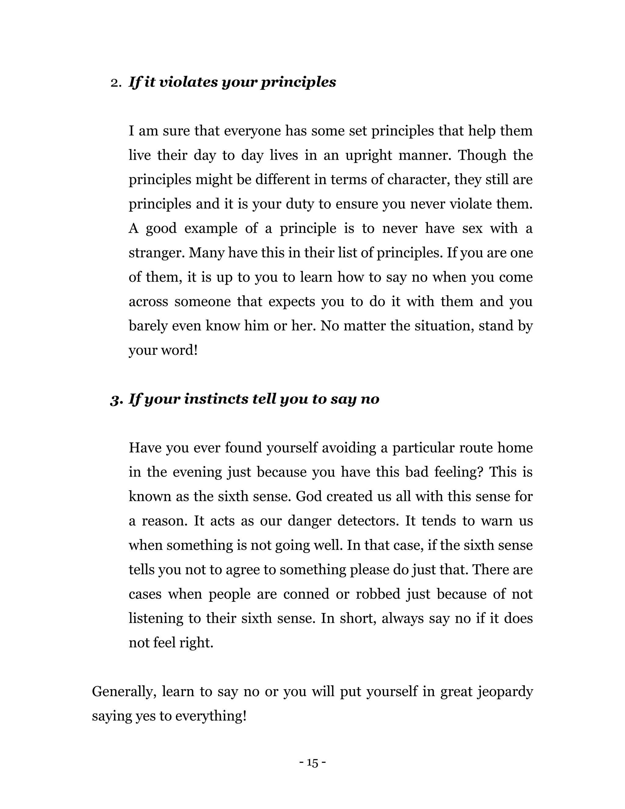 - 15 -
2. If it violates your principles
I am sure that everyone has some set principles that help them
live their day to day lives in an upright manner. Though the
principles might be different in terms of character, they still are
principles and it is your duty to ensure you never violate them.
A good example of a principle is to never have sex with a
stranger. Many have this in their list of principles. If you are one
of them, it is up to you to learn how to say no when you come
across someone that expects you to do it with them and you
barely even know him or her. No matter the situation, stand by
your word!
3. If your instincts tell you to say no
Have you ever found yourself avoiding a particular route home
in the evening just because you have this bad feeling? This is
known as the sixth sense. God created us all with this sense for
a reason. It acts as our danger detectors. It tends to warn us
when something is not going well. In that case, if the sixth sense
tells you not to agree to something please do just that. There are
cases when people are conned or robbed just because of not
listening to their sixth sense. In short, always say no if it does
not feel right.
Generally, learn to say no or you will put yourself in great jeopardy
saying yes to everything!
 