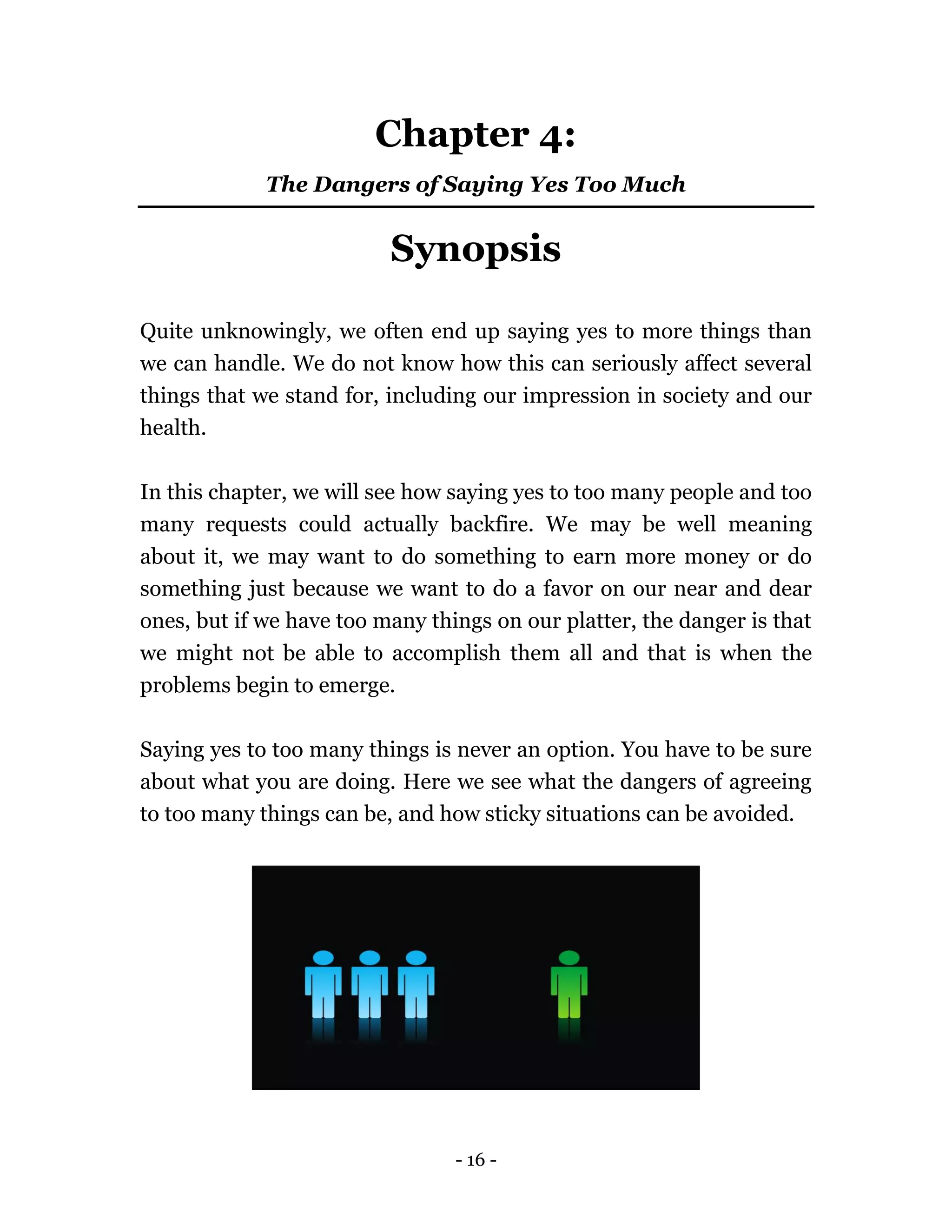 - 16 -
Chapter 4:
The Dangers of Saying Yes Too Much
Synopsis
Quite unknowingly, we often end up saying yes to more things than
we can handle. We do not know how this can seriously affect several
things that we stand for, including our impression in society and our
health.
In this chapter, we will see how saying yes to too many people and too
many requests could actually backfire. We may be well meaning
about it, we may want to do something to earn more money or do
something just because we want to do a favor on our near and dear
ones, but if we have too many things on our platter, the danger is that
we might not be able to accomplish them all and that is when the
problems begin to emerge.
Saying yes to too many things is never an option. You have to be sure
about what you are doing. Here we see what the dangers of agreeing
to too many things can be, and how sticky situations can be avoided.
 
