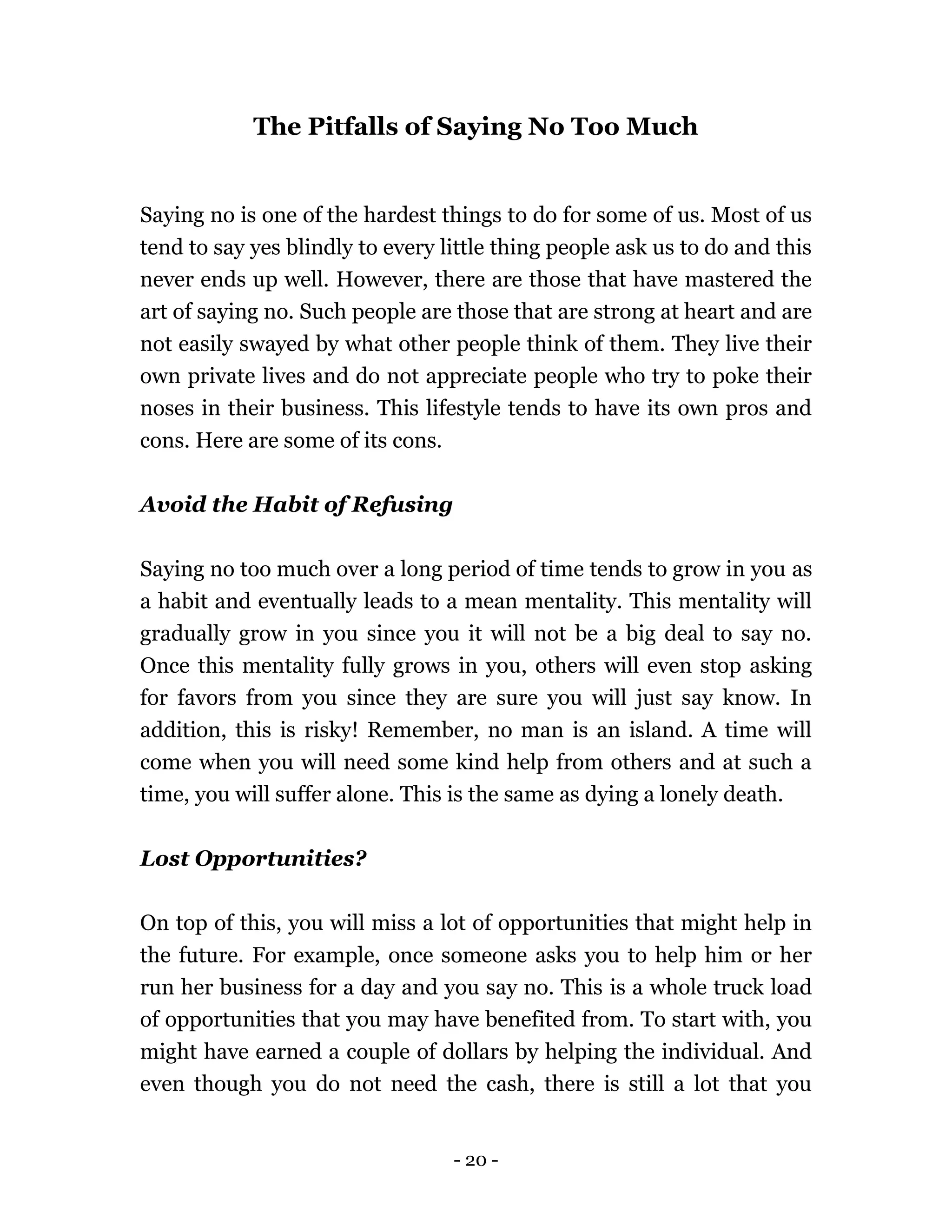 - 20 -
The Pitfalls of Saying No Too Much
Saying no is one of the hardest things to do for some of us. Most of us
tend to say yes blindly to every little thing people ask us to do and this
never ends up well. However, there are those that have mastered the
art of saying no. Such people are those that are strong at heart and are
not easily swayed by what other people think of them. They live their
own private lives and do not appreciate people who try to poke their
noses in their business. This lifestyle tends to have its own pros and
cons. Here are some of its cons.
Avoid the Habit of Refusing
Saying no too much over a long period of time tends to grow in you as
a habit and eventually leads to a mean mentality. This mentality will
gradually grow in you since you it will not be a big deal to say no.
Once this mentality fully grows in you, others will even stop asking
for favors from you since they are sure you will just say know. In
addition, this is risky! Remember, no man is an island. A time will
come when you will need some kind help from others and at such a
time, you will suffer alone. This is the same as dying a lonely death.
Lost Opportunities?
On top of this, you will miss a lot of opportunities that might help in
the future. For example, once someone asks you to help him or her
run her business for a day and you say no. This is a whole truck load
of opportunities that you may have benefited from. To start with, you
might have earned a couple of dollars by helping the individual. And
even though you do not need the cash, there is still a lot that you
 