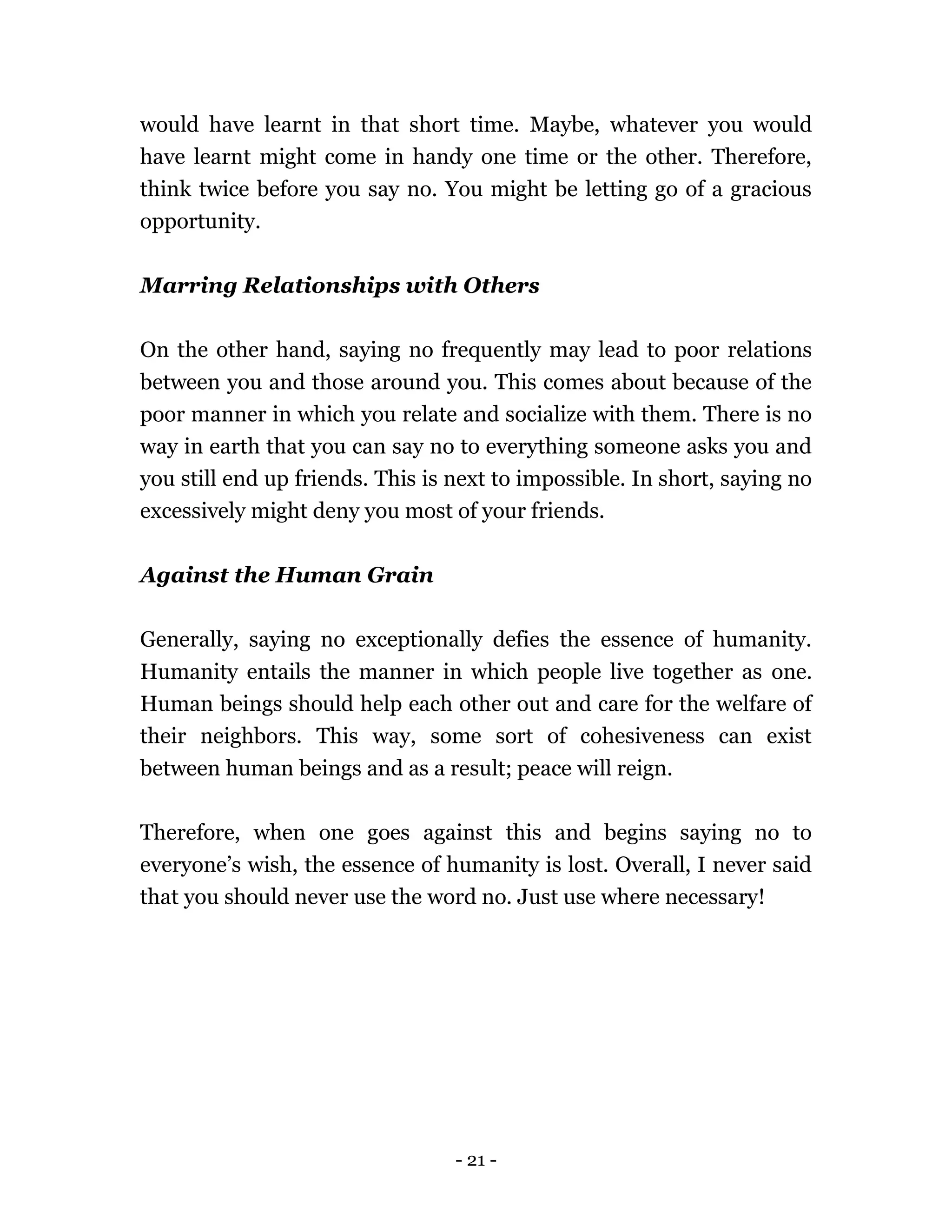 - 21 -
would have learnt in that short time. Maybe, whatever you would
have learnt might come in handy one time or the other. Therefore,
think twice before you say no. You might be letting go of a gracious
opportunity.
Marring Relationships with Others
On the other hand, saying no frequently may lead to poor relations
between you and those around you. This comes about because of the
poor manner in which you relate and socialize with them. There is no
way in earth that you can say no to everything someone asks you and
you still end up friends. This is next to impossible. In short, saying no
excessively might deny you most of your friends.
Against the Human Grain
Generally, saying no exceptionally defies the essence of humanity.
Humanity entails the manner in which people live together as one.
Human beings should help each other out and care for the welfare of
their neighbors. This way, some sort of cohesiveness can exist
between human beings and as a result; peace will reign.
Therefore, when one goes against this and begins saying no to
everyone’s wish, the essence of humanity is lost. Overall, I never said
that you should never use the word no. Just use where necessary!
 